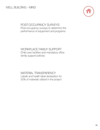 83
WELL BUILDING - MIND
MATERIAL TRANSPARENCY
Labels and health label declaration for
50% of materials utilized in the project
WORKPLACE FAMLIY SUPPORT
Child care facilities and mandatory office
family support policies
POST-OCCUPANCY SURVEYS
Post-occupancy surveys to determine the
performance of equipment and programs
 