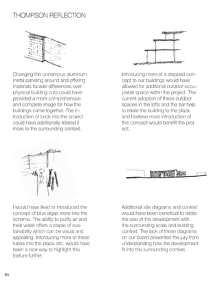 84
THOMPSON REFLECTION
Changing the uninamous aluminum
metal paneling around and offering
materials facade differences over
physical building cuts could have
provided a more comprehensive
and complete image for how the
buildings came together. The in-
troduction of brick into the project
could have additionally related it
more to the surrounding context.
I would have liked to introduced the
concept of blue algae more into the
scheme. The ability to purify air and
treat water offers a staple of sus-
tainability which can be visual and
appealing. Intorducing more of these
tubes into the plaza, etc. would have
been a nice way to highlight this
feature further.
Introducing more of a stepped con-
cept to our buildings would have
allowed for additional outdoor occu-
piable space within the project. The
current adoption of these outdoor
spaces in the lofts and the bar help
to relate the building to the plaza,
and I believe more introduction of
this concept would benefit the proj-
ect.
Additional site diagrams and context
would have been beneficial to relate
the size of the development with
the surrounding scale and building
context. The lack of these diagrams
on our board prevented the jury from
understanding how the development
fit into the surrounding context.
 