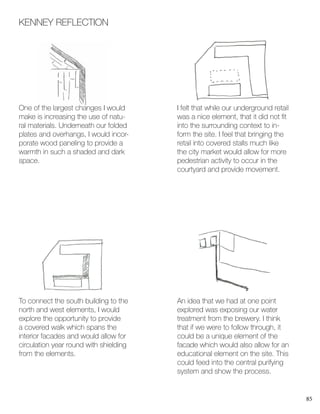 85
KENNEY REFLECTION
One of the largest changes I would
make is increasing the use of natu-
ral materials. Underneath our folded
plates and overhangs, I would incor-
porate wood paneling to provide a
warmth in such a shaded and dark
space.
To connect the south building to the
north and west elements, I would
explore the opportunity to provide
a covered walk which spans the
interior facades and would allow for
circulation year round with shielding
from the elements.
I felt that while our underground retail
was a nice element, that it did not fit
into the surrounding context to in-
form the site. I feel that bringing the
retail into covered stalls much like
the city market would allow for more
pedestrian activity to occur in the
courtyard and provide movement.
An idea that we had at one point
explored was exposing our water
treatment from the brewery. I think
that if we were to follow through, it
could be a unique element of the
facade which would also allow for an
educational element on the site. This
could feed into the central purifying
system and show the process.
 