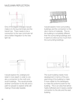 86
McELWAIN REFLECTION
One of the largest changes I would
make is to the bus terminals and the
transit hub. There needs to be a
connection to the new commuter rail
and a better integration to the new
light rail.
I would explore the underground
retail in more depth in order to cre-
ate a connection to the north and
south buildings. This would provide
another connection to the site and a
path for people to explore while still
making it financially feasible.
I would explore more surrounding
buildings and the connection to the
site in terms of materials. The en-
tire building is completely different
than the surrounding buildings and
it seems to stick out too much from
the surrounding buildings.
The south building needs more
development in terms of the pro-
gramming of the building to make
it more viable for the developers
to make the proforma work for the
building. This is an area that will be
highly trafficked and it needs a better
connection to the site and the east
building.
 