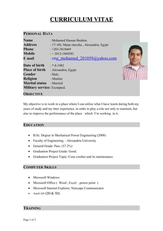 CURRICULUM VITAECURRICULUM VITAE
PERSONAL DATA
OBJECTIVE
My objective is to work in a place where I can utilize what I have learnt during both my
years of study and my later experience, in order to play a role not only to maintain, but
also to improve the performance of the place which I’m working in it.
EDUCATION
• B.Sc. Degree in Mechanical Power Engineering (2008)
• Faculty of Engineering – Alexandria University
• General Grade: Pass. (57.2%)
• Graduation Project Grade: Good.
• Graduation Project Topic: Cone crusher and its maintenance.
COMPUTER SKILLS
• Microsoft Windows
• Microsoft Office ( Word , Excel , power point )
• Microsoft Internet Explorer, Netscape Communicator
• AutoCAD (2D & 3D)(2D & 3D)
TRAINING
Page 1 of 3
Name : Mohamed Hassan Ibrahim.
Address : 17/ 6St. Matar elnozha , Alexandria, Egypt
Phone : +203-3818469
Mobile : + 2012-1860582
E mail : eng_mohamed_201059@yahoo.com
Date of birth : 7-8-1982
Place of birth : Alexandria, Egypt.
Gender : Male
Religion : Muslim
Marital status : Married
Military service: Exempted.
 