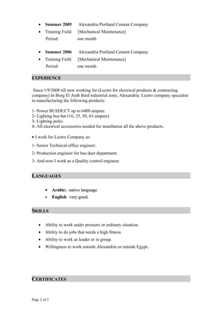 • Summer 2005 Alexandria Portland Cement Company
• Training Field: [Mechanical Maintenance]
Period: one month
• Summer 2006 Alexandria Portland Cement Company
• Training Field: [Mechanical Maintenance]
Period: one month
EXPERIENCE
Since 1/9/2008 till now working for (Lectro for electrical products & contracting
company) In Borg El Arab third industrial zone, Alexandria. Lectro company specialist
in manufacturing the following products:
1- Power BUSDUCT up to 6400 ampere
2- Lighting bus bar (16, 25, 50, 63 ampere)
3- Lighting poles
4- All electrical accessories needed for installation all the above products.
• I work for Lectro Company as:
1- Senior Technical office engineer.
2- Production engineer for bus duct department.
3- And now I work as a Quality control engineer.
LANGUAGES
•• Arabic:Arabic: native languagenative language
• EnglishEnglish: very good.very good.
SKILLS
• Ability to work under pressure or ordinary situation.
• Ability to do jobs that needs a high fitness.
• Ability to work as leader or in group.
• Willingness to work outside Alexandria or outside Egypt.
CERTIFICATES
Page 2 of 3
 