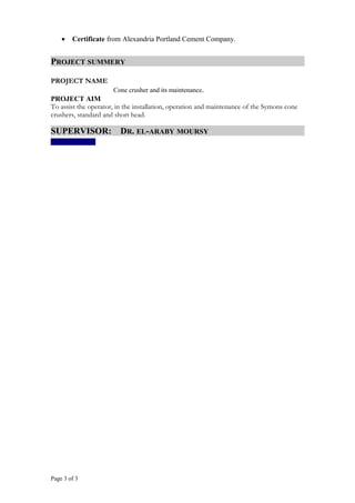 • Certificate from Alexandria Portland Cement Company.
PROJECT SUMMERY
PROJECT NAME
Cone crusher and its maintenance.
PROJECT AIM
To assist the operator, in the installation, operation and maintenance of the Symons cone
crushers, standard and short head.
SUPERVISOR: DR. EL-ARABY MOURSY
Page 3 of 3
 