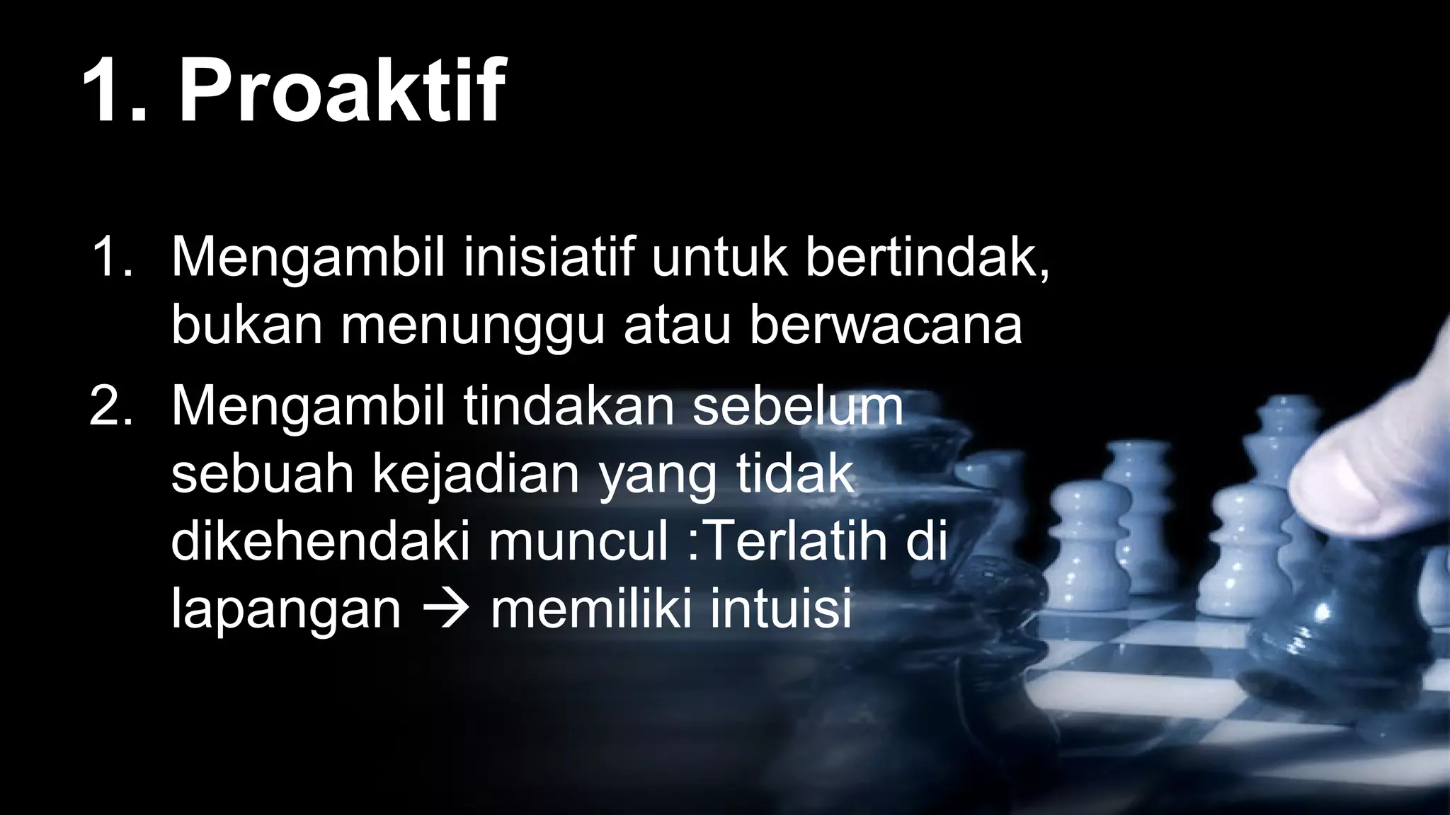 1. Proaktif
1. Mengambil inisiatif untuk bertindak,
   bukan menunggu atau berwacana
2. Mengambil tindakan sebelum
   sebuah kejadian yang tidak
   dikehendaki muncul :Terlatih di
   lapangan  memiliki intuisi
 