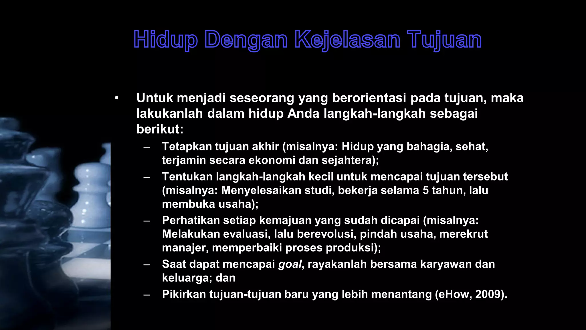 •   Untuk menjadi seseorang yang berorientasi pada tujuan, maka
    lakukanlah dalam hidup Anda langkah-langkah sebagai
    berikut:
     –   Tetapkan tujuan akhir (misalnya: Hidup yang bahagia, sehat,
         terjamin secara ekonomi dan sejahtera);
     –   Tentukan langkah-langkah kecil untuk mencapai tujuan tersebut
         (misalnya: Menyelesaikan studi, bekerja selama 5 tahun, lalu
         membuka usaha);
     –   Perhatikan setiap kemajuan yang sudah dicapai (misalnya:
         Melakukan evaluasi, lalu berevolusi, pindah usaha, merekrut
         manajer, memperbaiki proses produksi);
     –   Saat dapat mencapai goal, rayakanlah bersama karyawan dan
         keluarga; dan
     –   Pikirkan tujuan-tujuan baru yang lebih menantang (eHow, 2009).
 