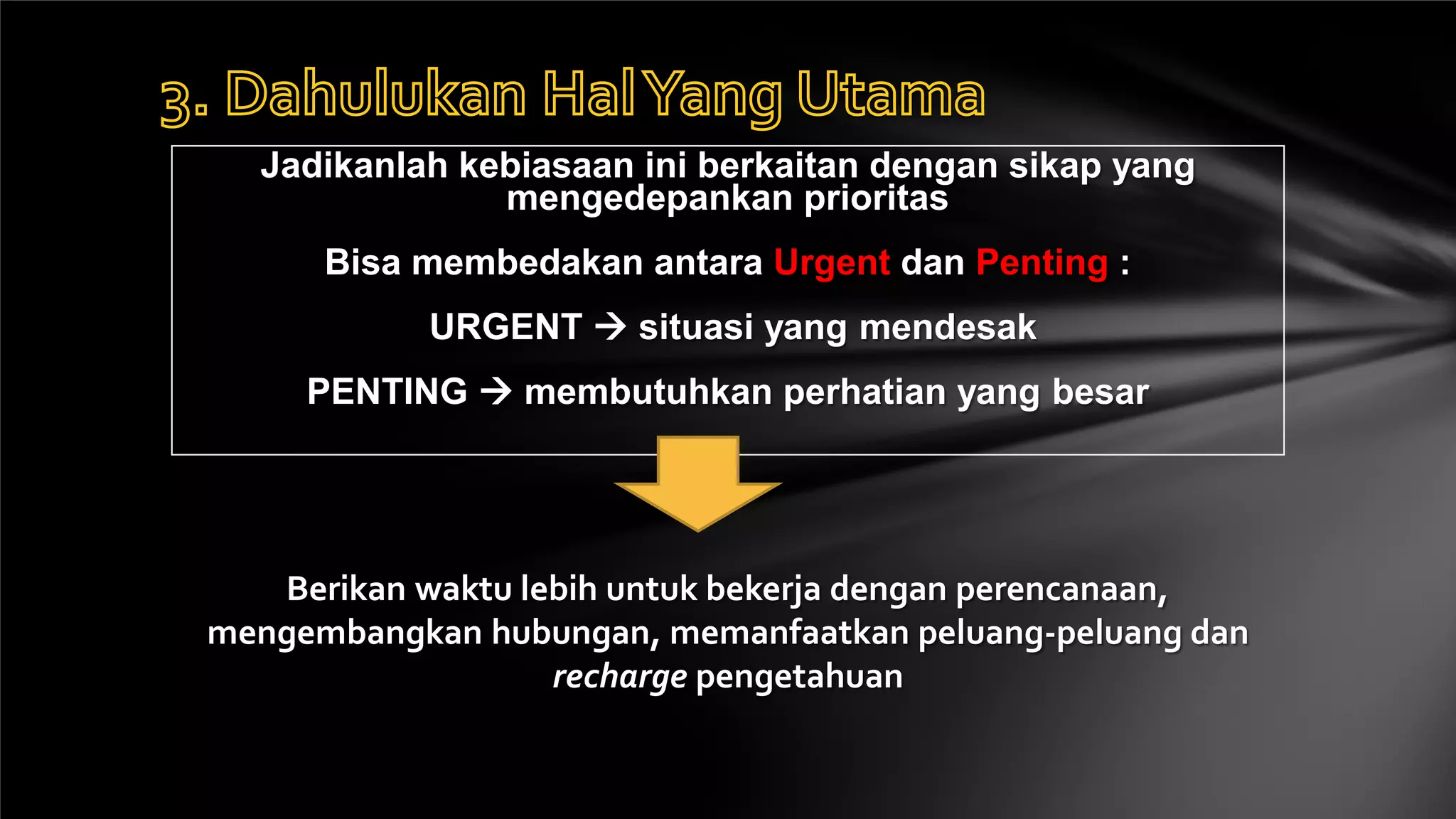 Jadikanlah kebiasaan ini berkaitan dengan sikap yang
               mengedepankan prioritas
      Bisa membedakan antara Urgent dan Penting :
           URGENT  situasi yang mendesak
     PENTING  membutuhkan perhatian yang besar




   Berikan waktu lebih untuk bekerja dengan perencanaan,
mengembangkan hubungan, memanfaatkan peluang-peluang dan
                   recharge pengetahuan
 