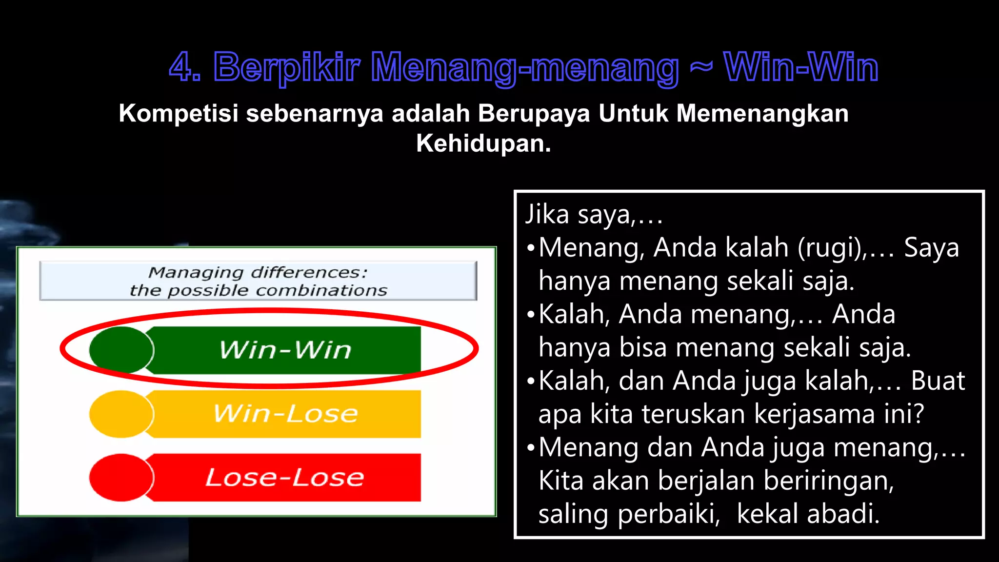 Kompetisi sebenarnya adalah Berupaya Untuk Memenangkan
                       Kehidupan.

                              Jika saya,…
                              •Menang, Anda kalah (rugi),… Saya
                               hanya menang sekali saja.
                              •Kalah, Anda menang,… Anda
                               hanya bisa menang sekali saja.
                              •Kalah, dan Anda juga kalah,… Buat
                               apa kita teruskan kerjasama ini?
                              •Menang dan Anda juga menang,…
                               Kita akan berjalan beriringan,
                               saling perbaiki, kekal abadi.
 