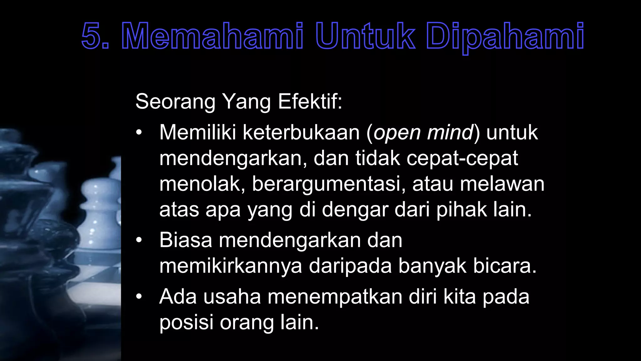 Seorang Yang Efektif:
• Memiliki keterbukaan (open mind) untuk
  mendengarkan, dan tidak cepat-cepat
  menolak, berargumentasi, atau melawan
  atas apa yang di dengar dari pihak lain.
• Biasa mendengarkan dan
  memikirkannya daripada banyak bicara.
• Ada usaha menempatkan diri kita pada
  posisi orang lain.
 