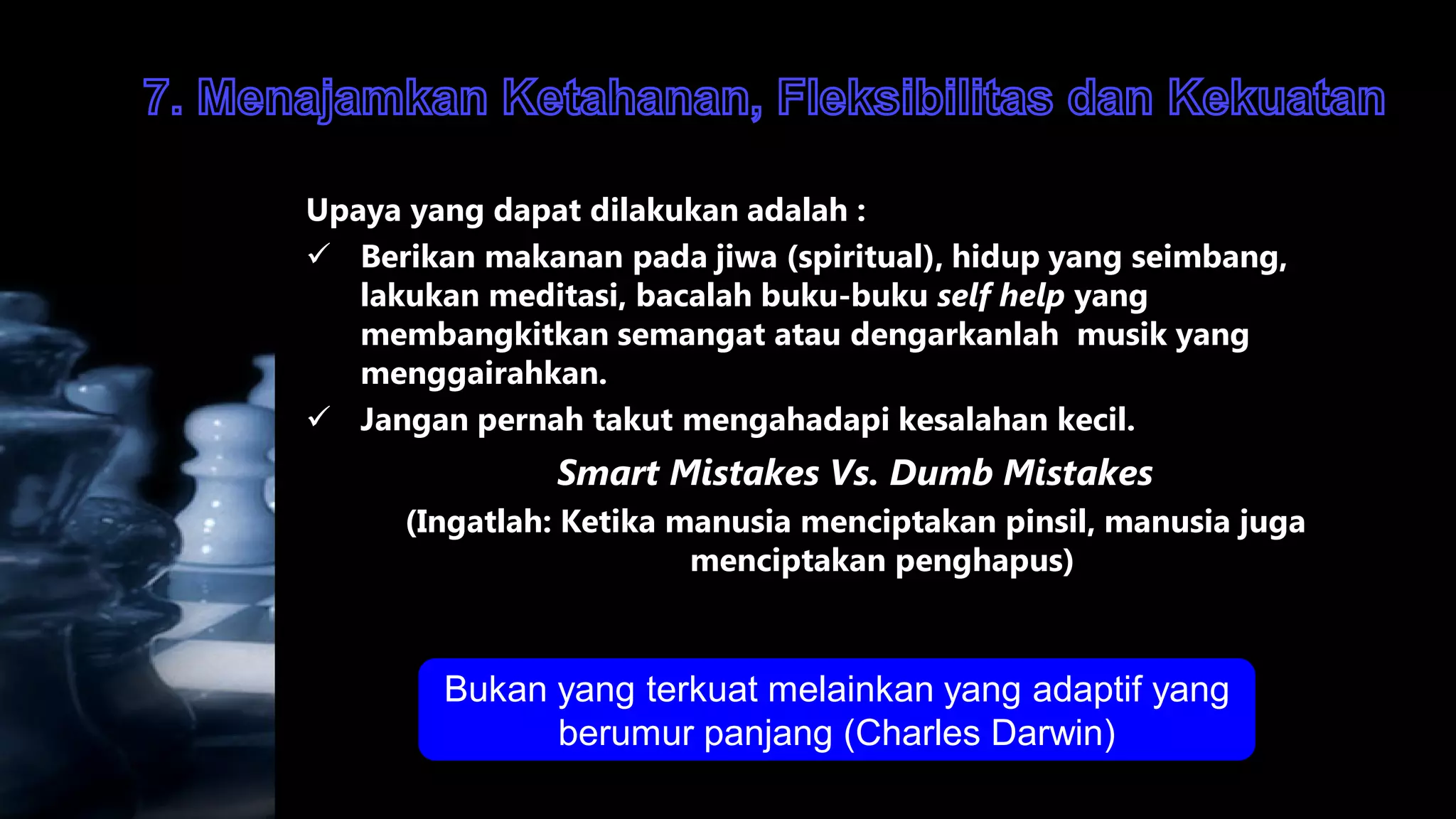 Upaya yang dapat dilakukan adalah :
 Berikan makanan pada jiwa (spiritual), hidup yang seimbang,
   lakukan meditasi, bacalah buku-buku self help yang
   membangkitkan semangat atau dengarkanlah musik yang
   menggairahkan.
 Jangan pernah takut mengahadapi kesalahan kecil.
               Smart Mistakes Vs. Dumb Mistakes
      (Ingatlah: Ketika manusia menciptakan pinsil, manusia juga
                         menciptakan penghapus)



        Bukan yang terkuat melainkan yang adaptif yang
              berumur panjang (Charles Darwin)
 