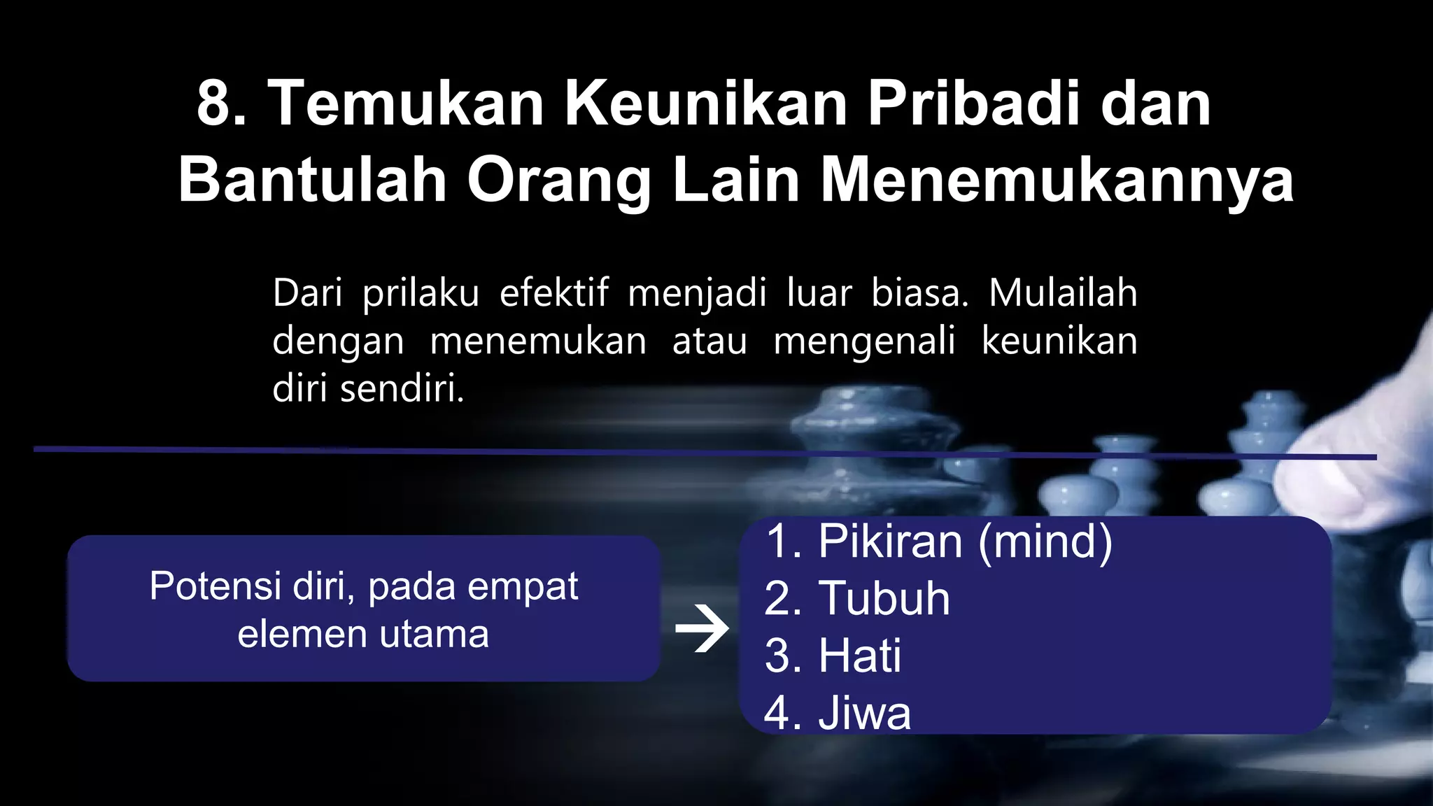 8. Temukan Keunikan Pribadi dan
 Bantulah Orang Lain Menemukannya
      Dari prilaku efektif menjadi luar biasa. Mulailah
      dengan menemukan atau mengenali keunikan
      diri sendiri.


                                 1. Pikiran (mind)
Potensi diri, pada empat         2. Tubuh
    elemen utama                3. Hati
                                 4. Jiwa
 