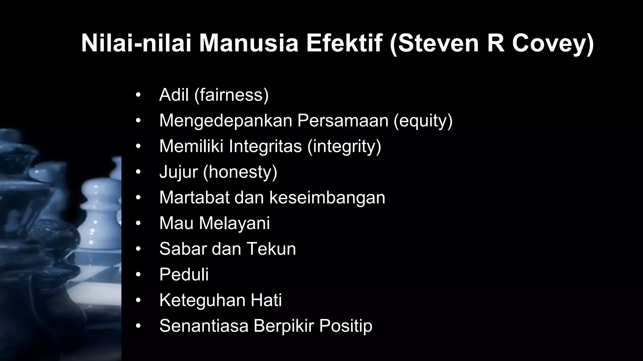 Nilai-nilai Manusia Efektif (Steven R Covey)
    •   Adil (fairness)
    •   Mengedepankan Persamaan (equity)
    •   Memiliki Integritas (integrity)
    •   Jujur (honesty)
    •   Martabat dan keseimbangan
    •   Mau Melayani
    •   Sabar dan Tekun
    •   Peduli
    •   Keteguhan Hati
    •   Senantiasa Berpikir Positip
 