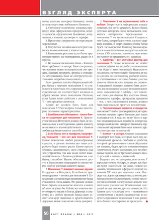 ВЗГЛЯД                           ЭКСПЕРТА
витие системы интернет банкинга, почти                  4. Поколение Y не ограничивает себя в
полное отсутствие мобильного банкинга.              выборе. Вокруг масса информации и пред
   2. Огромное количество сложных про               ложений, все легко сравнить. Если в банке,
цедур при оформлении продуктов, необ                услугами которого он не пользовался, поя
ходимость оформления бумажных доку                  вилось интересное предложение –
ментов, сложные договоры и тарифы.                  поколение Y им воспользуется! Сегодня и,
   3. Продукты совершенно не персонали              тем более, завтра будет очень сложно удер
зированные.                                         жать клиента. В мире онлайна смена банка
   4. Отсутствие онлайновых интернет ка             будет очень простой. Поэтому банкам при
налов коммуникации с клиентами.                     дется намного активнее внедрять и исполь
   5. Размещение рекламы услуг банка пре            зовать CRM системы, понимать, чем живет
имущественно на телевидении, радио и в              его клиент и предвидеть его запросы.
прессе.                                                 5. Удобство – вот ключевой фактор для
   6. Во взаимоотношениях «Банк – Клиент»           поколения Y. Новое поколение не любит
банк пребывает в центре. Банк сам решает,           сложностей (их все не любят, но поколение
что клиенту нужно и пытается ему это про            Y не будет с этим мириться). Недостаточ
дать, навязать продукты, формы и стандар            но сделать систему онлайн банкинга, ее на
ты обслуживания. Банк не интересуется ис            до сделать по настоящему удобной клиен
тинными потребностями клиента.                      ту. Сегодняшние системы больше рассчи
   Если сравнить такой собирательный об             таны на «банковского клиента со стажем».
раз банка с чертами поколения Y, то ста             А идеальный продукт должен быть досту
новится понятным, что современный банк              пен для понимания самому неподготовлен
совершенно не соответствует взглядам и              ному пользователю. Usability – вот ключе
образу жизни этого поколения. Поэтому               вое слово для банков. Все системы банка,
если банки хотят работать с поколением              документы, тарифы, процедуры, продукты
Y – им придется меняться.                           – все, с чем сталкивается клиент, должно
   Каким же должен быть банк для                    быть максимально простым и понятным.
поколения Y? Рассмотрим только некото                   6. Персонализация сервисов и продуктов.
рые основные характеристики.                        поколение Y любит самовыражаться, но прак
   1. Если банка нет в Интернете – такого бан       тически ни один сервис банка не дает таких
ка не существует для поколения Y. Присут            возможностей. А ведь это могут быть и кар
ствие банка в Интернете должно быть не но           ты с индивидуальным дизайном, и персона
минальным, а всесторонним, давать клиенту           лизируемый дизайн интернет банкинга, пер
возможность взаимодействовать с банком              сональный экран на банкомате и много дру
любым удобным клиенту способом.                     гих интересных технологий.
   2. Если банка нет в телефоне/смартфо                 7. Клиент – в центре. Клиент поколения
не/планшете – его нет для поколения Y.              Y выберет тот банк, который даст ему не
Новое поколение любит разнообразные                 обходимый уровень свободы и удобства,
гаджеты, и дальше количество таких уст              который органично вплетется в образ жиз
ройств будет только расти. Банки просто             ни клиента, будет другом и ненавязчивым
обязаны адаптировать свои сервисы под               советчиком, будет выполнять все необхо
эти устройства, так как люди хотят взаи             димые задачи, но не требовать взамен мно
модействовать с банком удобным им, а не             го усилий и лишних движений.
банку, способом. Нужно обеспечить дос                   Будущее уже не за горами, поколение Y
туп к банковским операциям и счетам че              взрослеет очень быстро, и скоро все бан
рез любой удобный клиенту канал.                    ки будут «охотиться» за ними. Нужно по
   3. Поколение Y доверяет мнению друзей.           нимать, что банкинг в формате второй по
Их друзья – в Интернете. Если банк не нра           ловины XX века уже отживает свое. Впе
вится друзьям – его нет для поколения Y. Со         реди нас ждет стремительное развитие дис
циальная составляющая продвижения банка             танционного обслуживания, новые техно
становится очень важна. Это раньше можно            логии платежей, электронные деньги, зна
было скрыть недовольство клиента, и никто           чительное увеличение безналичных опе
об этом не узнал бы. Сейчас все клиенты мо          раций и еще много других новшеств. И у
гут открыто писать в блогах, форумах и соц          банков есть только два пути – изменятся в
сетях, и о любом проколе банка сразу уз             соответствии с новой реальностью и по
нает весь круг знакомых и друзей клиента.           лучить признание поколения Y или разви
А друзьям новое поколение очень доверяет.           вать бизнес по старинке и проиграть.




 50    К А Р Т   Б Л А Н Ш   •   №3 4 •   2 0 1 1
 