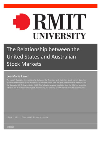 Lea-­‐Marie	
  Lamm	
  
The	
   report	
   illustrates	
   the	
   relationship	
   between	
   the	
   American	
   and	
   Australian	
   stock	
   market	
   based	
   on	
  
quarterly	
  and	
  daily	
  data	
  of	
  the	
  Australian-­‐US	
  dollar	
  exchange	
  rate,	
  the	
  Dow-­‐Jones	
  Industrial	
  Index	
  (DJ)	
  and	
  
the	
   Australian	
   All	
   Ordinaries	
   Index	
   (ASX).	
   The	
   following	
   analysis	
   concluded	
   that	
   the	
   ASX	
   has	
   a	
   positive	
  
effect	
  on	
  the	
  DJ	
  by	
  approximately	
  30%.	
  Additionally,	
  the	
  volatility	
  of	
  both	
  markets	
  indicates	
  a	
  connection.	
  	
  
E C O N 	
   1 1 9 5 	
   – 	
   F i n a n c i a l 	
   E c o n o m e t r i c s 	
  
m	
  
	
  
	
   	
  
The	
  Relationship	
  between	
  the	
  
United	
  States	
  and	
  Australian	
  
Stock	
  Markets	
  
3481019	
  
 