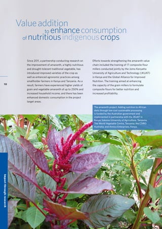 Accelerating research for development impact through partnerships
10
Valueaddition
to enhanceconsumption
of nutritiousindigenouscrops
Since 2011, a partnership conducting research on
the improvement of amaranth, a highly nutritious
and drought-tolerant traditional vegetable, has
introduced improved varieties of the crop as
well as enhanced agronomic practices among
smallholder farmers in Kenya and Tanzania. As a
result, farmers have experienced higher yields of
grain and vegetable amaranth of up to 250% and
increased household income; and there has been
enhanced domestic consumption in the project
target areas.
Efforts towards strengthening the amaranth value
chain included the training of 17 composite flour
millers conducted jointly by the Jomo Kenyatta
University of Agriculture and Technology (JKUAT)
in Kenya and the Global Alliance for Improved
Nutrition. The training aimed at enhancing
the capacity of the grain millers to formulate
composite flours for better nutrition and
increased profitability.
The amaranth project: Adding nutrition to African
diets through low-cost sustainable processing
is funded by the Australian government and
implemented in partnership with the JKUAT in
Kenya; Sokoine University of Agriculture, Tanzania;
The World Vegetable Centre, Tanzania; the CSIRO,
Australia; and Annico Enterprises, Kenya.
Impactthroughresearch
 