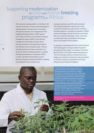 Accelerating research for development impact through partnerships
12
Supportingmodernization
of cropand animalbreeding
programsin Africa
The molecular breeding platform at the BecA-ILRI
Hub has continued to enhance plant breeding and
livestock genetics and genomics in the region.
Through the operation and management of the
Integrated Breeding Platform (IBP) regional
hub, the BecA-ILRI Hub has provided a breeding
management system (BMS) for the efficient
management of breeding activities. Eleven
training workshops involving 200 participants
from Ethiopia, Kenya, Rwanda, Sudan, Tanzania
and Uganda have so far been conducted. As a
result, key African breeding programs, including
the Agricultural Research Corporation (ARC)
in Sudan, the EIAR and the National Crops
Resources Research Institute (NaCRRI) in Uganda,
have adopted and are using the tool.
*The demand-led variety design initiative is a
partnership between the Australian Centre for
International Agricultural Research, Syngenta
Foundation for Sustainable Agriculture (SFSA) and
the Crawford Fund. The project is being led by the
University of Queensland Global Change Institute
and SFSA with implementing partners including
African Centre for Crop Improvement; Alliance for
a Green Revolution in Africa (AGRA); ASARECA;
the BecA-ILRI Hub, West and Central African
Council for Agricultural Research and Development
(CORAF/WECARD); Forum for Agricultural
Research in Africa (FARA); Regional Universities
Forum for Capacity Building in Agriculture;
and West Africa Centre for Crop Improvement
(WACCI)—University of Ghana.
BecA-ILRI Hub post-doctoral scientist Nasser Yao working
in a green house
Outreach activities under IBP and the demand-
led initiatives enabled the identification of key
constraints towards the modernization of African
breeding programs, including the integration of DNA
marker technology, the lack of facilities and limited
skill set in using the technology. These constraints
are addressed under the Integrated Genotyping
Service and Support (IGSS) platform.
An approach to breeding which links market demands
with breeding goals is being provided through the
demand-led variety design*, an initiative in which the
BecA-ILRI Hub is among the implementing partners.
The third training workshop on demand-led variety
design was conducted in November with participation
of 13 African national crop breeders from Eritrea,
Ethiopia, Kenya, Rwanda and Uganda.
 