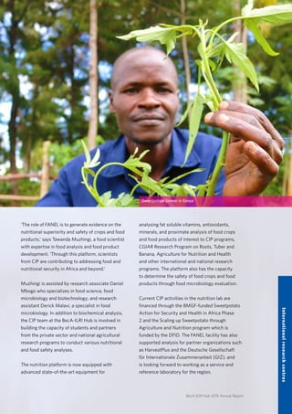 BecA-ILRI Hub 2015 Annual Report
‘The role of FANEL is to generate evidence on the
nutritional superiority and safety of crops and food
products,’ says Tawanda Muzhingi, a food scientist
with expertise in food analysis and food product
development. ‘Through this platform, scientists
from CIP are contributing to addressing food and
nutritional security in Africa and beyond.’
Muzhingi is assisted by research associate Daniel
Mbogo who specializes in food science, food
microbiology and biotechnology; and research
assistant Derick Malavi, a specialist in food
microbiology. In addition to biochemical analysis,
the CIP team at the BecA-ILRI Hub is involved in
building the capacity of students and partners
from the private sector and national agricultural
research programs to conduct various nutritional
and food safety analyses.
The nutrition platform is now equipped with
advanced state-of-the-art equipment for
analysing fat soluble vitamins, antioxidants,
minerals, and proximate analysis of food crops
and food products of interest to CIP programs,
CGIAR Research Program on Roots, Tuber and
Banana, Agriculture for Nutrition and Health
and other international and national research
programs. The platform also has the capacity
to determine the safety of food crops and food
products through food microbiology evaluation.
Current CIP activities in the nutrition lab are
financed through the BMGF-funded Sweetpotato
Action for Security and Health in Africa Phase
2 and the Scaling up Sweetpotato through
Agriculture and Nutrition program which is
funded by the DFID. The FANEL facility has also
supported analysis for partner organizations such
as HarvestPlus and the Deutsche Gesellschaft
für Internationale Zusammenarbeit (GIZ), and
is looking forward to working as a service and
reference laboratory for the region.
17
Internationalresearchcentres
Sweetpotato farmer in Kenya
 