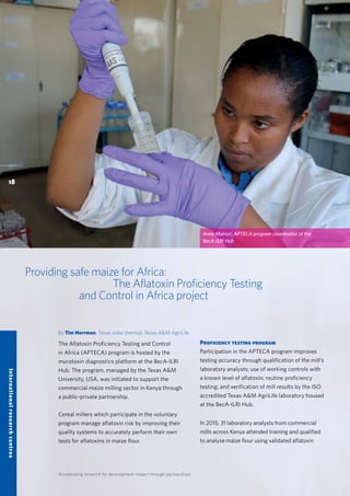 Accelerating research for development impact through partnerships
Providing safe maize for Africa:
The Aflatoxin Proficiency Testing
and Control in Africa project
By Tim Herrman, Texas state chemist, Texas A&M AgriLife
The Aflatoxin Proficiency Testing and Control
in Africa (APTECA) program is hosted by the
mycotoxin diagnostics platform at the BecA-ILRI
Hub. The program, managed by the Texas A&M
University, USA, was initiated to support the
commercial maize milling sector in Kenya through
a public-private partnership.
Cereal millers which participate in the voluntary
program manage aflatoxin risk by improving their
quality systems to accurately perform their own
tests for aflatoxins in maize flour.
Proficiency testing program
Participation in the APTECA program improves
testing accuracy through qualification of the mill’s
laboratory analysts; use of working controls with
a known level of aflatoxin; routine proficiency
testing; and verification of mill results by the ISO
accredited Texas A&M AgriLife laboratory housed
at the BecA-ILRI Hub.
In 2015, 31 laboratory analysts from commercial
mills across Kenya attended training and qualified
to analyse maize flour using validated aflatoxin
18
Internationalresearchcentres
Anne Muiruri, APTECA program coordinator at the
BecA-ILRI Hub
 