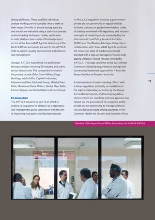 BecA-ILRI Hub 2015 Annual Report
19
testing platforms. These qualified individuals
analyse working control samples twice a week at
their respective mills to ensure testing accuracy
and results are evaluated using a statistical process
control charting technique. Further verification
of mills’ aflatoxin test results of finished product
occurs at the Texas A&M AgriLife laboratory at the
BecA-ILRI Hub and results are sent to the APTECA
mills to assist in quality improvement and aflatoxin
risk management.
Already, APTECA has hosted five proficiency
testing exercises involving 30 industry and public
sector laboratories. The companies involved in
the project include Osho Grain Millers; Unga
Holdings; Alpha Mills; Capwell Industries;
Kabansora Millers; Kenblest Group; Maisha Flour
Mills; Mombasa Maize Millers; Pembe Flour Mills;
Premier Group; and United Millers all from Kenya.
Co-regulation
The APTECA research is part of an effort to
explore co-regulation of aflatoxin as a regulatory
risk-management policy alternative with the aim
of improving food safety and facilitating trade
in Africa. Co-regulation involves a government-
private sector partnership in regulation that
includes statutory or government-backed codes
of practice combined with regulatory and industry
oversight. A marketing study conducted by the
International Food Policy Research Institute
(IFPRI) and the Western Michigan University in
collaboration with Texas A&M AgriLife explored
the impact on sales of marketing products
branded with a logo on packages of maize meal
stating ‘Aflatoxin Tested Process Verified by
APTECA.’ This logo conforms to the East African
Community labelling requirements and AgriLife
has received trademark approval for it from the
Kenya Intellectual Property Institute.
A memorandum of understanding (MoU) with
a Kenya regulatory authority, accreditation of
the AgriLife laboratory activities by the Kenya
Accreditation Service, and training regulatory
chemists from six countries and nine agencies has
helped lay the groundwork for a regional public-
private sector partnership to manage aflatoxin
risk and facilitate trade among countries in the
Common Market for Eastern and Southern Africa.
Members of the Kenyan Cereal Millers Association visit the BecA-ILRI Hub
 