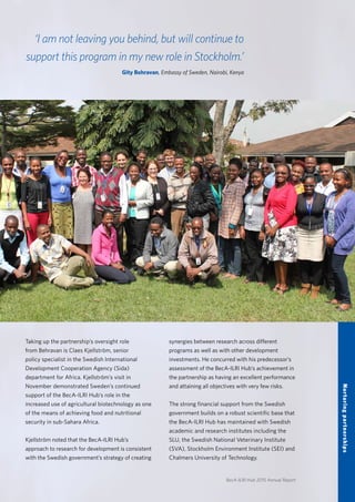 BecA-ILRI Hub 2015 Annual Report
21
‘I am not leaving you behind, but will continue to
support this program in my new role in Stockholm.’
Gity Behravan, Embassy of Sweden, Nairobi, Kenya
Taking up the partnership’s oversight role
from Behravan is Claes Kjellström, senior
policy specialist in the Swedish International
Development Cooperation Agency (Sida)
department for Africa. Kjellström’s visit in
November demonstrated Sweden’s continued
support of the BecA-ILRI Hub’s role in the
increased use of agricultural biotechnology as one
of the means of achieving food and nutritional
security in sub-Sahara Africa.
Kjellström noted that the BecA-ILRI Hub’s
approach to research for development is consistent
with the Swedish government’s strategy of creating
synergies between research across different
programs as well as with other development
investments. He concurred with his predecessor’s
assessment of the BecA-ILRI Hub’s achievement in
the partnership as having an excellent performance
and attaining all objectives with very few risks.
The strong financial support from the Swedish
government builds on a robust scientific base that
the BecA-ILRI Hub has maintained with Swedish
academic and research institutes including the
SLU, the Swedish National Veterinary Institute
(SVA), Stockholm Environment Institute (SEI) and
Chalmers University of Technology.
Nurturingpartnerships
 