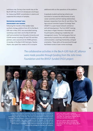 BecA-ILRI Hub 2015 Annual Report
27
nutritious crop. During a two-month stay at the
BecA-ILRI Hub, Emmrich introduced a technique
for measuring ODAP concentration in plants and
supported the analysis of samples.
Supporting partners’ skill
enhancement and training
Following the transfer of the Golden Gate
synthetic biology platform from JIC to the BecA-
ILRI Hub in May 2015, two associated training
workshops were held: one for BecA-ILRI Hub
staff and scientists from Kenyatta University and
CGIAR centres including CIP and IITA and their
partners; and a second one for NARS partners.
A member of the BecA-ILRI Hub team, Pauline
Asami, also spent four weeks at JIC to acquire
In May 2015, a team of scientists from JIC visited the BecA-ILRI Hub to
conduct a workshop that saw the transfer of the Golden Gate cloning
technology from JIC to the Hub. The team included ENSA scientific project
manager Christian Rogers; research assistant, Andy Breakspear; and post-
doctoral scientist, Jodi Lilley. In addition the JIC director of international
strategy and liaison, Chris Darby; and plant scientist, project leader and
ENSA project coordinator, Giles Oldroyd visited the BecA-ILRI Hub to
advance the strategy for the BecA-JIC alliance.
front row: (left to right) Josephine
Birungi, BecA-ILRI Hub; Tilly Eldridge and
Jodi Lilley, JIC; Appolinaire Djikeng, BecA-
ILRI Hub; and Giles Oldroyd, JIC
back row: (left to right) Chris Darby,
JIC; Sita Ghimire, BecA-ILRI Hub; Andy
Breakspear, JIC; and Jagger Harvey, BecA-
ILRI Hub
The collaborative activities in the BecA-ILRI Hub–JIC alliance
were made possible through funding from the John Innes
Foundation and the BMGF-funded ENSA project.
additional skills on the operations of the platform.
A graduate student partnering scheme was
launched to increase the effectiveness of early
career scientists and form lasting relationships
between researchers from the JIC and Africa. The
Agricultural Scientists Support Exchange Team
(ASSET) is a peer-based network centred on
soft skill development. The first ASSET training
took place in Kigali, Rwanda in November with
16 participants undergoing a leadership and
management course. The training gave them an
opportunity to practice key soft skills including
communication, coaching/mentorship, and goal
orientation. These skills will be practiced through
facilitated rounds of peer review exchange.
 