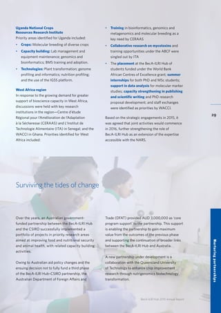 BecA-ILRI Hub 2015 Annual Report
29
Uganda National Crops
Resources Research Institute
Priority areas identified for Uganda included:
•	 Crops: Molecular breeding of diverse crops
•	 Capacity building: Lab management and
equipment maintenance; genomics and
bioinformatics; BMS training and adoption.
•	 Technologies: Plant transformation; genome
profiling and informatics; nutrition profiling;
and the use of the IGSS platform.
West Africa region
In response to the growing demand for greater
support of bioscience capacity in West Africa,
discussions were held with key research
institutions in the region—Centre d’étude
Régional pour l’Amélioration de l’Adaptation
à la Sécheresse (CERAAS) and L’Institut de
Technologie Alimentaire (ITA) in Senegal; and the
WACCI in Ghana. Priorities identified for West
Africa included:
•	 Training in bioinformatics, genomics and
metagenomics and molecular breeding as a
key need by CERAAS
•	 Collaborative research on mycotoxins and
training opportunities under the ABCF were
singled out by ITA
•	The placement at the BecA-ILRI Hub of
students funded under the World Bank
African Centres of Excellence grant; summer
internships for both PhD and MSc students;
support in data analysis for molecular marker
studies; capacity strengthening in publishing
and scientific writing and PhD research
proposal development; and staff exchanges
were identified as priorities by WACCI.
Based on the strategic engagements in 2015, it
was agreed that joint activities would commence
in 2016, further strengthening the role of
BecA-ILRI Hub as an extension of the expertise
accessible with the NARS.
Over the years, an Australian government-
funded partnership between the BecA-ILRI Hub
and the CSIRO successfully implemented a
portfolio of projects in priority research areas
aimed at improving food and nutritional security
and animal health, with related capacity building
activities.
Owing to Australian aid policy changes and the
ensuing decision not to fully fund a third phase
of the BecA-ILRI Hub–CSIRO partnership, the
Australian Department of Foreign Affairs and
Surviving the tides of change
Nurturingpartnerships
Trade (DFAT) provided AUD 3,000,000 as ‘core
program support’ to the partnership. This support
is enabling the partnership to gain maximum
value from the outcomes of the previous phase
and supporting the continuation of broader links
between the BecA-ILRI Hub and Australia.
A new partnership under development is a
collaboration with the Queensland University
of Technology to enhance crop improvement
research through nutrigenomics biotechnology
transformation.
 