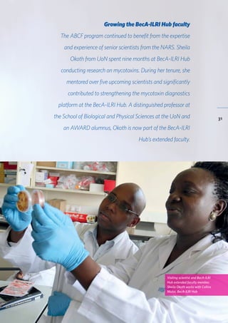 BecA-ILRI Hub 2015 Annual Report
31
Growing the BecA-ILRI Hub faculty
The ABCF program continued to benefit from the expertise
and experience of senior scientists from the NARS. Sheila
Okoth from UoN spent nine months at BecA-ILRI Hub
conducting research on mycotoxins. During her tenure, she
mentored over five upcoming scientists and significantly
contributed to strengthening the mycotoxin diagnostics
platform at the BecA-ILRI Hub. A distinguished professor at
the School of Biological and Physical Sciences at the UoN and
an AWARD alumnus, Okoth is now part of the BecA-ILRI
Hub’s extended faculty.
Visiting scientist and BecA-ILRI
Hub extended faculty member,
Sheila Okoth works with Collins
Mutai, BecA-ILRI Hub
 