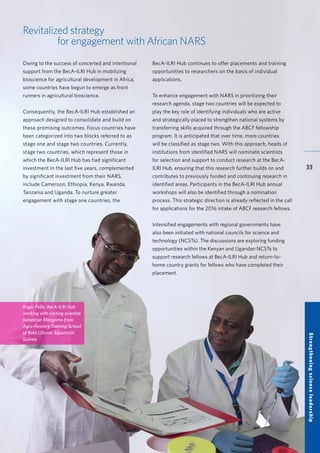 BecA-ILRI Hub 2015 Annual Report
33
Revitalized strategy
for engagement with African NARS
Owing to the success of concerted and intentional
support from the BecA-ILRI Hub in mobilizing
bioscience for agricultural development in Africa,
some countries have begun to emerge as front
runners in agricultural bioscience.
Consequently, the BecA-ILRI Hub established an
approach designed to consolidate and build on
these promising outcomes. Focus countries have
been categorized into two blocks referred to as
stage one and stage two countries. Currently,
stage two countries, which represent those in
which the BecA-ILRI Hub has had significant
investment in the last five years, complemented
by significant investment from their NARS,
include Cameroon, Ethiopia, Kenya, Rwanda,
Tanzania and Uganda. To nurture greater
engagement with stage one countries, the
BecA-ILRI Hub continues to offer placements and training
opportunities to researchers on the basis of individual
applications.
To enhance engagement with NARS in prioritizing their
research agenda, stage two countries will be expected to
play the key role of identifying individuals who are active
and strategically placed to strengthen national systems by
transferring skills acquired through the ABCF fellowship
program. It is anticipated that over time, more countries
will be classified as stage two. With this approach, heads of
institutions from identified NARS will nominate scientists
for selection and support to conduct research at the BecA-
ILRI Hub, ensuring that this research further builds on and
contributes to previously funded and continuing research in
identified areas. Participants in the BecA-ILRI Hub annual
workshops will also be identified through a nomination
process. This strategic direction is already reflected in the call
for applications for the 2016 intake of ABCF research fellows.
Intensified engagements with regional governments have
also been initiated with national councils for science and
technology (NCSTs). The discussions are exploring funding
opportunities within the Kenyan and Ugandan NCSTs to
support research fellows at BecA-ILRI Hub and return-to-
home country grants for fellows who have completed their
placement.
StrengtheningscienceleadershipRoger Pelle, BecA-ILRI Hub
working with visiting scientist
Sebastian Mengomo from
Agro-Forestry Training School
of Bata Littoral, Equatorial
Guinea
 