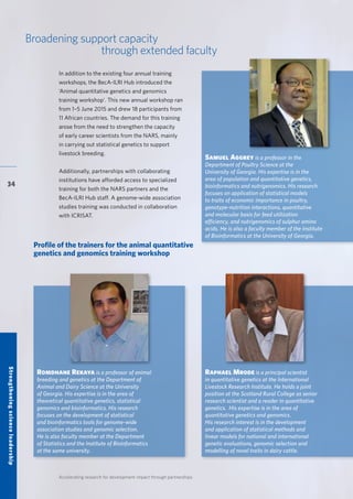 Accelerating research for development impact through partnerships
34
Broadening support capacity
through extended faculty
Profile of the trainers for the animal quantitative
genetics and genomics training workshop
In addition to the existing four annual training
workshops, the BecA-ILRI Hub introduced the
‘Animal quantitative genetics and genomics
training workshop’. This new annual workshop ran
from 1–5 June 2015 and drew 18 participants from
11 African countries. The demand for this training
arose from the need to strengthen the capacity
of early career scientists from the NARS, mainly
in carrying out statistical genetics to support
livestock breeding.
Additionally, partnerships with collaborating
institutions have afforded access to specialized
training for both the NARS partners and the
BecA-ILRI Hub staff. A genome-wide association
studies training was conducted in collaboration
with ICRISAT.
Romdhane Rekaya is a professor of animal
breeding and genetics at the Department of
Animal and Dairy Science at the University
of Georgia. His expertise is in the area of
theoretical quantitative genetics, statistical
genomics and bioinformatics. His research
focuses on the development of statistical
and bioinformatics tools for genome-wide
association studies and genomic selection.
He is also faculty member at the Department
of Statistics and the Institute of Bioinformatics
at the same university.
Samuel Aggrey is a professor in the
Department of Poultry Science at the
University of Georgia. His expertise is in the
area of population and quantitative genetics,
bioinformatics and nutrigenomics. His research
focuses on application of statistical models
to traits of economic importance in poultry,
genotype-nutrition interactions, quantitative
and molecular basis for feed utilization
efficiency, and nutrigenomics of sulphur amino
acids. He is also a faculty member of the Institute
of Bioinformatics at the University of Georgia.
Raphael Mrode is a principal scientist
in quantitative genetics at the International
Livestock Research Institute. He holds a joint
position at the Scotland Rural College as senior
research scientist and a reader in quantitative
genetics. His expertise is in the area of
quantitative genetics and genomics.
His research interest is in the development
and application of statistical methods and
linear models for national and international
genetic evaluations, genomic selection and
modelling of novel traits in dairy cattle.
Strengtheningscienceleadership
 