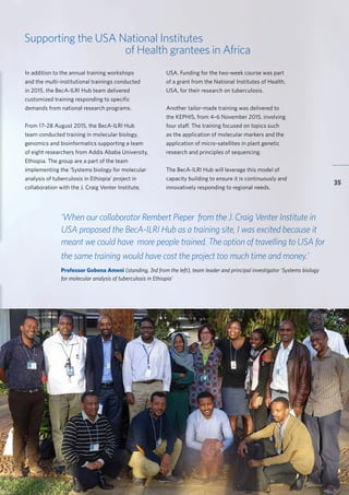 BecA-ILRI Hub 2015 Annual Report
35
Supporting the USA National Institutes
of Health grantees in Africa
‘When our collaborator Rembert Pieper from the J. Craig Venter Institute in
USA proposed the BecA-ILRI Hub as a training site, I was excited because it
meant we could have more people trained. The option of travelling to USA for
the same training would have cost the project too much time and money.’
Professor Gobena Ameni (standing, 3rd from the left), team leader and principal investigator ‘Systems biology
for molecular analysis of tuberculosis in Ethiopia’
In addition to the annual training workshops
and the multi-institutional trainings conducted
in 2015, the BecA-ILRI Hub team delivered
customized training responding to specific
demands from national research programs.
From 17–28 August 2015, the BecA-ILRI Hub
team conducted training in molecular biology,
genomics and bioinformatics supporting a team
of eight researchers from Addis Ababa University,
Ethiopia. The group are a part of the team
implementing the ‘Systems biology for molecular
analysis of tuberculosis in Ethiopia’ project in
collaboration with the J. Craig Venter Institute,
USA. Funding for the two-week course was part
of a grant from the National Institutes of Health,
USA, for their research on tuberculosis.
Another tailor-made training was delivered to
the KEPHIS, from 4–6 November 2015, involving
four staff. The training focused on topics such
as the application of molecular markers and the
application of micro-satellites in plant genetic
research and principles of sequencing.
The BecA-ILRI Hub will leverage this model of
capacity building to ensure it is continuously and
innovatively responding to regional needs.
 