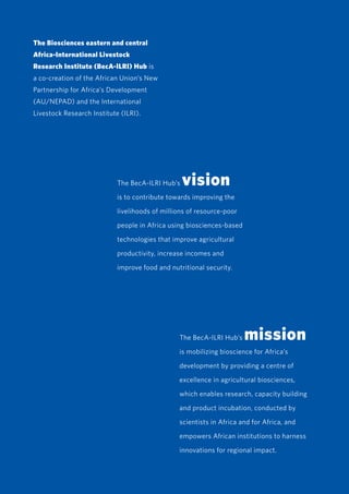 iv
The Biosciences eastern and central
Africa-International Livestock
Research Institute (BecA-ILRI) Hub is
a co-creation of the African Union’s New
Partnership for Africa’s Development
(AU/NEPAD) and the International
Livestock Research Institute (ILRI).
The BecA-ILRI Hub’s vision
is to contribute towards improving the
livelihoods of millions of resource-poor
people in Africa using biosciences-based
technologies that improve agricultural
productivity, increase incomes and
improve food and nutritional security.
The BecA-ILRI Hub’s mission
is mobilizing bioscience for Africa’s
development by providing a centre of
excellence in agricultural biosciences,
which enables research, capacity building
and product incubation, conducted by
scientists in Africa and for Africa, and
empowers African institutions to harness
innovations for regional impact.
 