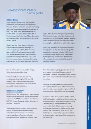 BecA-ILRI Hub 2015 Annual Report
37
Growing science leaders:
Alumni profile
Jerome Dinga
ABCF alumnus Jerome Dinga was awarded a
grant by the International Society of Infectious
Diseases (ISID) to further his research into finding
safe and affordable vaccines against malaria and
East Coast fever. Dinga, who received the ISID
grant in 2015, had earlier defended his PhD in
Biochemistry at the University of Buea, Cameroon,
part of which which was carried out in part at the
BecA-ILRI Hub.
Malaria and East Coast fever are significant
human and livestock health challenges in
Africa, respectively. In 2015, 89% of malaria
cases and 91% of malaria deaths occurred in
sub-Saharan Africa and there are currently no
licensed vaccines against malaria. East Coast
fever is an acute disease of cattle and is usually
characterized by high fever, swelling of the lymph
nodes, difficulty in breathing and high mortality.
This livestock disease is found in 11 eastern and
southern African countries and is widely regarded
as the most serious animal health constraint to
increasing the productivity of cattle in the region.
	
Dinga who is a senior lecturer of biochemistry
strongly believes that the understanding of the
evolutionary closeness between P. falciparum
and Theileria parva, which cause malaria and
ECF respectively, could unlock the discovery
of vaccines for these important human and
livestock diseases.
the rest of the work is conducted in the Gulu
University molecular laboratory.
Gulu University now provides research
mentorship and training for MSc and PhD
students, hosts international students and
has increased collaboration with international
advanced research institutions.
Acquisition of equipment
for regional facilities
Funding from a Sida supplementary grant enabled
the acquisition of molecular biology equipment in
support of the RAB Rubona station, Rwanda; the
NMAIST, Arusha, Tanzania; and the University of
Dschang, Cameroon.
The three institutions received basic molecular
biology equipment along with equipment
installation, commissioning and training of
engineers and users. To ensure effective
management of the laboratories, relevant staff
from the institutions participated in the annual
principles of Laboratory Management and
Equipment Operation training workshops and the
Laboratory Equipment and Facilities Maintenance
workshop.
Activities at these shared laboratory facilities
are enabling the conducting of basic bioscience
activities in the countries, allowing the BecA-ILRI
Hub to position itself for high-end technologies.
In addition to the three grantees, the BecA-ILRI
Hub facilitated the installation and commissioning
of equipment from Holetta Biotechnology Centre.
The laboratory in Ethiopia had earlier been
supported in the installation, commissioning
and training of staff during the BecA-ILRI Hub’s
annual LMEO workshop in 2013. In 2015, two
ILRI engineers were directly supported by EIAR,
underscoring the importance of this assistance to
the institution.
Strengtheningscienceleadership
 