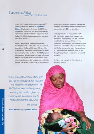 38
Supporting African
women in science
In June 2015 the BecA-ILRI Hub team and ABCF
fraternity celebrated the birth of Rayan Beca
Babiker. Baby Beca, the first child of ABCF fellow
Rasha Adam from Sudan and her husband Babiker
Mohammed, is testament to the significance that
the BecA-ILRI Hub places on supporting women in
agricultural research.
Adam, a researcher at the Biotechnology and
Biosafety Research Centre at the ARC in Khartoum,
Sudan joined the BecA-ILRI Hub on 30 June 2014
for a year-long placement. Already expectant when
she received her letter of offer to the ABCF program,
Adam was not willing to delay her quest to improve
the food security situation in Sudan despite being
offered a postponement of her placement until after
delivery. The BecA-ILRI Hub capacity building team
helped her to develop a work-plan to guarantee
her safety and comfort, and she commenced her
placement in June 2014 as scheduled.
‘I am so grateful to all of you at the BecA-
ILRI Hub for the support that you gave me
throughout my pregnancy. The ABCF fellows
were like family to me, watching over me
throughout my pregnancy and showing me how
to hold and care for the baby when she arrived,’
said Rasha, who gave her baby the name Beca
as a reminder of the team that stood by her
during this significant period in her career and
family life.
Rasha is a true example of the resilience of
women in science.
‘I am so grateful to all of you at the BecA-
ILRI Hub for the support that you gave
me throughout my pregnancy. The
ABCF fellows were like family to me,
watching over me throughout my
pregnancy and showing me how to
hold and care for the baby when
she arrived.’
Rasha Adam holding Rayan Beca Babiker
Strengtheningscienceleadership
 
