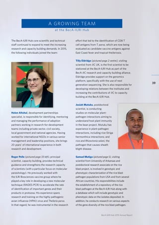 BecA-ILRI Hub 2015 Annual Report
39
The BecA-ILRI Hub core scientific and technical
staff continued to expand to meet the increasing
research and capacity building demands. In 2015,
the following individuals joined the team:
Helen Altshul, development partnerships
specialist, is responsible for identifying, mentoring
and managing the performance of adoption
partners working in research-for-development
teams including private sector, civil society,
local government and national agencies. Having
worked for international NGOs in various senior
management and leadership positions, she brings
20 years’ of international experience in both
research and development.
Roger Pelle (pictured page 33 left), principal
scientist, capacity building, provides technical
guidance and strengthens the research capacity
of scientists (with a particular focus on molecular
parasitology). He previously worked with
the ILRI Biosciences vaccine group where he
played a key role in developing a new molecular
technique (RADES-PCR) to accelerate the rate
of identification of important genes and their
products in protozoa. His experience spans
research and training on the highly pathogenic
avian influenza (HPAI) virus and Theileria parva.
In that regard, he was instrumental in the research
A GROWING TEAM
at the BecA-ILRI Hub
effort that led to the identification of CD8 T
cell antigens from T. parva, which are now being
evaluated as candidate vaccine antigens against
East Coast fever and tropical theileriosis.
Tilly Eldridge (pictured page 2 centre), visiting
scientist from JIC UK, is the first scientist to be
stationed at the BecA-ILRI Hub as part of the
BecA-JIC research and capacity building alliance.
Eldridge provides support on the genomics
platform, specifically with the use of next
generation sequencing. She is also responsible for
developing relations between the institutes and
increasing the contributions of JIC to capacity
building at the BecA-ILRI Hub.
Josiah Mutuku, postdoctoral
scientist, is conducting
studies on molecular plant-
pathogen interactions aiming to
understand host plant immunity
in the bean project. Mutuku has
experience in plant-pathogen
interactions, including rice-Striga
hermonthica interactions; and
rice and Rhizoctonia solani, the
pathogen that causes sheath
blight disease.
Samuel Mutiga (pictured page 5), visiting
scientist from University of Arkansas and
postdoctoral research associate on the rice
blast project, is involved in genotypic and
phenotypic characterization of the rice blast
pathogen populations from USA and from several
African countries. His responsibilities include
the establishment of a repository of the rice
blast pathogen at the BecA-ILRI Hub along with
a database which will include genotypic and
phenotypic data on the isolates deposited. In
addition, he conducts research on various aspects
of the gene diversity of the rice blast pathogen.
 