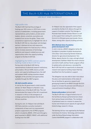 Accelerating research for development impact through partnerships
40
High-profile visits
The BecA-ILRI Hub had the privilege of
hosting over 500 visitors in 2015 from a cross-
section of stakeholders, including government
representatives, policymakers, private sector
leaders, donors, scientists, journalists and
students from across the globe. These visits
presented an opportunity to highlight the role of
the BecA-ILRI Hub as a key player and strategic
partner in demand-driven and responsive
agricultural research for food security in Africa,
and to increase awareness of technology
platforms and research-related services and
opportunities within the capacity building
program at the BecA-ILRI Hub.
Highlighting the NARS-centred capacity
building model at BecA-ILRI Hub
During visits to the BecA-ILRI Hub by
representatives of advanced research institutions;
policymakers; African NARS; donors; private
sector; and capacity building partners, the staff
and resident NARS visiting scientists shared
highlights of the activities and opportunities
available through the ABCF program.
UK chief scientific adviser
A visit by the UK government’s chief scientific
adviser, Sir Mark Walport to Nairobi in July
included a tour of the BecA-ILRI Hub. The visit
demonstrated the impact of the UK’s investment
in research in Africa in the emergence of
strategic partnerships between the UK and
African countries.
During his visit, Sir Walport met with BecA-
ILRI Hub scientists currently involved in
components of bean and rice improvement
projects supported by the SCPRID program,
which is funded by BBSRC, DFID and (through a
grant awarded to BBSRC) BMGF, with additional
funding from the DBT.
Sir Walport was also appraised of the support
provided by the BecA-JIC alliance through the
support of resident scientist Tilly Eldridge to
Rwandan bean breeder Doreen Mutoni as well
as the support from visiting JIC scientist Peter
Emmrich to Ethiopian grass pea breeder Alemu
Abate, among other capacity building activities.
Bill & Melinda Gates Foundation
global development chief
A visit in July by a BMGF delegation led by the
foundation’s president of global development
Chris Elias—and comprising Pamela Anderson,
director for agricultural development; Tom
Kehoe, deputy director for crops, and agricultural
development; Kathleen Walsh the interim director
and chief of staff; and Kaci Farrell, program officer
for global policy and advocacy—provided the
BecA-ILRI Hub with an opportunity to showcase
research and capacity building impact that has
benefited from the foundation’s support.
The delegation was also able to learn more about
the plans and implementation of the state-of-
the-art facilities for genomics research and
genotyping funded by the BMGF through the IGSS
project to increase the precision and efficiency of
crop and livestock breeding in Africa.
Kenyan policymakers (pictured right)
The BecA-ILRI Hub in August hosted a tour of
the facilities by Kenyan parliamentarians drawn
from various house committees. The members
of parliament were on a mission to assess the
human and infrastructural capacity for agricultural
biotechnology research in Kenya.
The learning visit tour was organized by the National
Commission for Science, Technology and Innovation
under the Kenya Biotechnology Information
Centre’s BioAWARE program in collaboration with
THE BecA-ILRI Hub INTERNATIONALLY
POSITIONING
LOCALLY AND GLOBALLY
 