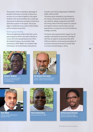 BecA-ILRI Hub 2015 Annual Report
43
The question of the comparative advantage of
the BecA-ILRI Hub as a provider of bioscience
services vis-á-vis other programs in the region
resulted in the recommendation for a landscape
assessment of alternative providers of bioscience
application support in the region. The survey
began in September and a report of the findings
will be finalized during 2016.
Donors group meeting
The fourth gathering of BecA-ILRI Hub current
and prospective donors was held in Nairobi on
4 June 2015 with representatives from SFSA,
the Swedish Embassy, the Australian High
Commission, DFAT, BMGF, the Canadian High
Commission, the United Nations Educational,
Yemi Akinbamijo
Executive Director at FARA
Aggrey Ambali
Advisor and Head of Science,
Technology and Innovation
at NEPAD Agency
Vish Nene
Director, Vaccine Biosciences
program at ILRI
Appolinaire Djikeng
(Advisory Panel Secretary)
Director of the BecA-ILRI Hub
Sir Edwin Southern
Founder Chairman and Chief Science
Advisor, Oxford, Gene Technology
Scientific and Cultural Organization (UNESCO),
AGRA, DFID and ILRI.
The donor group renewed its commitment to
the mission and purpose of the BecA-ILRI Hub
and called for: deeper cooperation with NARS;
the linking of BecA-ILRI Hub research to national
and regional interests and priorities; and new
approaches to increase the use of the facilities as
strategic priorities.
The donors also expressed their support for the
strategic and operational direction of the BecA-
ILRI Hub, as stated in the Business Plan 2013–
2018 and called for continued documentation of
successes and lessons learned to provide data
on science and technology in Africa.
 