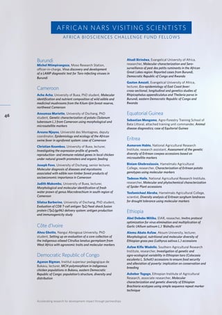 Accelerating research for development impact through partnerships
46
Burundi	 		
Michel Ntimpirangeza, Moso Research Station,
officer-in-charge, Virus discovery and development
of a LAMP diagnostic test for Taro-infecting viruses in
Burundi	
Cameroon		
Ache Acha, University of Buea, PhD student, Molecular
identification and nutrient composition of wild edible and
medicinal mushrooms from the Kilum-Ijim forest reserve,
northwest Cameroon
Anoumaa Mariette, University of Dschang, PhD
student, Genetic characterization of potato (Solanum
tuberosum L.) from Cameroon using morphological and
microsatellite markers
Arouna Njayou, Université des Montagnes, deputy
coordinator, Epidemiology and ecology of the African
swine fever in agroforest system: case of Cameroon
Christian Keambou, University of Buea, lecturer,
Investigating the expression profile of growth,
reproduction- and immune-related genes in local chicken
under natural growth promoters and organic feeding
Joseph Fovo, University of Dschang, senior lecturer,
Molecular diagnosis of diseases and mycotoxins
associated with edible non-timber forest products of
socioeconomic importance in Cameroon
Judith Makombu, University of Buea, lecturer,
Morphological and molecular identification of fresh
water prawn of genus Macrobrachium in south region of
Cameroon
Silatsa Barberine, University of Dschang, PhD student,
Evaluation of CD8 T-cell antigen Tp2/heat shock fusion
protein (Tp2/gp96) delivery system: antigen production
and immunogenicity study
Côte d’Ivoire	
Ahou Gbotto, Nangui Abrogoua University, PhD
student, Setting up an evaluation of a core collection of
the indigenous oilseed Citrullus lanatus germplasm from
West Africa with agronomic traits and molecular markers
Democratic Republic of Congo	
Aganze Bigman, Institut superieur pedagogique de
Bukavu, lecturer, MCH polymorphism in indigenous
chicken populations in Bukavu, eastern Democratic
Republic of Congo: population’s structure, diversity and
distribution
AFRICAN NARS VISITING SCIENTISTS
Ahadi Birindwa, Evangelical University of Africa,
researcher, Molecular characterization and Sero-
surveillance of pest des petits ruminants in the African
Great Lakes region: Reported cases from Burundi,
Democratic Republic of Congo and Rwanda
Gaston Amzati, Evangelical University of Africa,
lecturer, Eco-epidemiology of East Coast fever:
cross-sectional, longitudinal and genetics studies of
Rhipicephalus appendiculatus and Theileria parva in
Burundi, eastern Democratic Republic of Congo and
Rwanda
Equatorial Guinea	
Sebastian Mengomo, Agro-Forestry Training School of
Bata Littoral, attached training unit commander, Animal
disease diagnostics; case of Equitorial Guinea
Eritrea	
Asmerom Habte, National Agricultural Research
Institute, research assistant, Assessment of the genetic
diversity of Eritrean cowpea accessions based on
microsatellite markers
Biniam Ghebreslassie, Hamelmalo Agricultural
College, researcher, Characterization of Eritrean potato
genotypes using molecular markers
Tadesse Haile, National Agricultural Research Institute,
researcher, Molecular and phytochemical characterization
of Spider Plant accessions
Tesfamichael Abraha, Hamelmalo Agricultural College,
scientist, Diversity analysis of Eritrean sorghum landraces
for drought tolerance using molecular markers
Ethiopia		
Abel Debebe Mitiku, EIAR, reseacher, Invitro protocol
optimization for virus elimination and multiplication of
Garlic (Allium sativum L.) ‘Bishoftu nich’
Alemu Abate Asfaw, Aksum University, lecturer,
Morphological, nutritional and molecular diversity of
Ethiopian grass pea (Lathyrus sativus L.) accessions
Asfaw Kifle Wadollo, Southern Agricultural Research
Institute, researcher, Investigation of genetic and
agro-ecological variability in Ethiopian taro (Colocasia
esculenta L. Schott) accessions to ensure food security
and alleviation of poverty: implication on conservation and
breeding
Asheber Tegegn, Ethiopian Institute of Agricultural
Research, associate researcher, Molecular
characterization and genetic diversity of Ethiopian
Brachiaria ecotypes using simple sequence repeat marker
technique
AFRICA BIOSCIENCES CHALLENGE FUND FELLOWS
 
