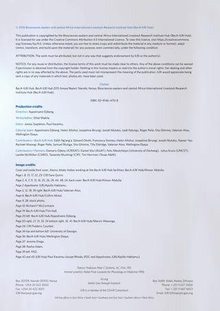 © 2016 Biosciences eastern and central Africa-International Livestock Research Institute Hub (BecA-ILRI Hub)
This publication is copyrighted by the Biosciences eastern and central Africa-International Livestock Research Institute Hub (BecA-ILRI Hub).
It is licensed for use under the Creative Commons Attribution 4.0 International Licence. To view this licence, visit https://creativecommons.
org/licenses/by/4.0. Unless otherwise noted, you are free to share (copy and redistribute the material in any medium or format), adapt
(remix, transform, and build upon the material) for any purpose, even commercially, under the following condition:
ATTRIBUTION. The work must be attributed, but not in any way that suggests endorsement by ILRI or the author(s).
NOTICE: For any reuse or distribution, the license terms of this work must be made clear to others. Any of the above conditions can be waived
if permission is obtained from the copyright holder. Nothing in this license impairs or restricts the author’s moral rights. Fair dealing and other
rights are in no way affected by the above. The parts used must not misrepresent the meaning of the publication. ILRI would appreciate being
sent a copy of any materials in which text, photos etc. have been used.
Citation
BecA-ILRI Hub. BecA-ILRI Hub 2015 Annual Report. Nairobi, Kenya. Biosciences eastern and central Africa-International Livestock Research
Institute Hub (BecA-ILRI Hub).
ISBN: 92–9146–470-8
Production credits
Direction: Appolinaire Djikeng.
Writer/editor: Ethel Makila.
Editor: James Stapleton, Paul Karaimu.
Editorial team: Appolinaire Djikeng, Helen Altshul, Josephine Birungi, Josiah Mutuku, Leah Ndungu, Roger Pelle, Sita Ghimire, Valerian Aloo,
Wellington Ekaya.
Contributors—BecA-ILRI Hub: Edith Ng’ang’a, Edward Okoth, Francesca Stomeo, Helen Altshul, Josephine Birungi, Josiah Mutuku, Nasser Yao,
Rachael Mwangi, Roger Pelle, Samuel Mutiga, Sita Ghimire, Tilly Eldridge, Valerian Aloo, Wellington Ekaya.
Contributors—Partners: Damaris Odeny (ICRISAT); Daniel Sila (JKUAT), Felix Meutchieye (University of Dschang), Julius Ecuru (UNCST),
Larelle McMillan (CSIRO), Tawanda Muzhingi (CIP), Tim Herrman (Texas A&M).
Image credits
Cover and inside front cover, Alemu Abate Asfaw working at the BecA-ILRI Hub facilities: BecA-ILRI Hub/Alnoor Abdulla.
Page i, 8, 13, 17, 22, 23: CIP/Sara Quinn.
Page 2, 4, 7, 11, 15, 16, 25, 26, 29, 44, 48, 54, back cover: BecA-ILRI Hub/Alnoor Abdulla.
Page 2 Appolinaire: ILRI/Apollo Habtamu.
Page 5, 12, 18, 39 right: BecA-ILRI Hub/Valerian Aloo.
Page 6: BecA-ILRI Hub/Collins Mutai.
Page 9, 28: stock photo.
Page 10: Richard F McCormack.
Page 19: BecA-ILRI Hub/Tim Hall.
Page 20 left: BecA-ILRI Hub/Appolinaire Djikeng.
Page 20 right, 27, 31, 33, 34 bottom right, 35, 41: BecA-ILRI Hub/Marvin Wasonga.
Page 24: CIP/Frederic Courbet.
Page 34 top and bottom left: University of Georgia.
Page 36: BecA-ILRI Hub/Wellington Ekaya.
Page 37: Jerome Dinga.
Page 38: Rasha Adam.
Page 39 left: FAO.
Page 42 and 43: ILRI Hub/Paul Karaimu (except Rhoda, IFDC and Appolinaire, ILRI/Apollo Habtamu).
Patron: Professor Peter C Doherty, AC, FAA, FRS
Animal scientist, Nobel Prize Laureate for Physiology or Medicine–1996
ilri.org
better lives through livestock
ILRI is a member of the CGIAR Consortium
ILRI has offices in East Africa • South Asia • Southeast and East Asia • Southern Africa • West Africa
Box 30709, Nairobi 00100, Kenya
Phone: +254 20 422 3000
Fax: +254 20 422 3001
ILRI-Kenya@cgiar.org
Box 5689, Addis Ababa, Ethiopia
Phone: + 251 11 617 2000
Fax: + 251 11 667 6923
Email: ILRI-Ethiopia@cgiar.org
 