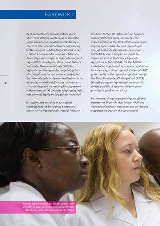 Accelerating research for development impact through partnerships
2
By all accounts, 2015 was a milestone year in
which three defining events began to shape the
global economic and development landscapes.
The Third International Conference on Financing
for Development in Addis Ababa, Ethiopia in July
provided a framework for universal solidarity in
developing new strategies to finance development
beyond 2015; the adoption of the United Nation’s
Sustainable Development Goals (SDGs) in
September set the agenda for concerted global
efforts to address the root causes of poverty and
the universal needs for development that works for
all people; and the United Nations conference on
climate change and the resulting Paris agreement
in November saw 195 countries adopting the first-
ever universal, legally-binding global climate deal.
It is against the backdrop of such global
initiatives that the Biosciences eastern and
central Africa-International Livestock Research
Institute (BecA-ILRI) Hub reports on progress
made in 2015. The focus remained on the
implementation of the 2013–2018 business plan:
aligning opportunities for joint research with
international and national partners, support
to CGIAR Research Programs and with the
implementation of the Science Agenda for
Agriculture in Africa (S3A). The BecA-ILRI Hub
contribution to enhanced biosciences capabilities
for national agricultural research systems (NARS)
grew steadily as the research supported through
the Africa Biosciences Challenge Fund (ABCF)
fellowship program represented a robust and
diverse portfolio of agricultural development
priorities in sub-Saharan Africa.
Furthermore, triangular partnerships established
between the BecA-ILRI Hub, African NARS and
international research institutions and universities
supported the creation of a continuum of
FOREWORD
from the left: Visiting scientist Judith Makombu from
University of Buea, Cameroon; Tilly Eldridge from the
JIC, UK; and Collins Mutai from the BecA-ILRI Hub
 