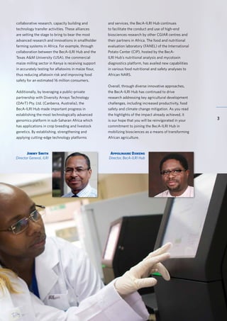 BecA-ILRI Hub 2015 Annual Report
3
Jimmy Smith
Director General, ILRI
Appolinaire Djikeng
Director, BecA-ILRI Hub
collaborative research, capacity building and
technology transfer activities. These alliances
are setting the stage to bring to bear the most
advanced research and innovations in smallholder
farming systems in Africa. For example, through
collaboration between the BecA-ILRI Hub and the
Texas A&M University (USA), the commercial
maize milling sector in Kenya is receiving support
in accurately testing for aflatoxins in maize flour,
thus reducing aflatoxin risk and improving food
safety for an estimated 16 million consumers.
Additionally, by leveraging a public-private
partnership with Diversity Arrays Technology
(DArT) Pty. Ltd. (Canberra, Australia), the
BecA-ILRI Hub made important progress in
establishing the most technologically advanced
genomics platform in sub-Saharan Africa which
has applications in crop breeding and livestock
genetics. By establishing, strengthening and
applying cutting-edge technology platforms
and services, the BecA-ILRI Hub continues
to facilitate the conduct and use of high-end
biosciences research by other CGIAR centres and
their partners in Africa. The food and nutritional
evaluation laboratory (FANEL) of the International
Potato Center (CIP), hosted by the BecA-
ILRI Hub’s nutritional analysis and mycotoxin
diagnostics platform, has availed new capabilities
in various food nutritional and safety analyses to
African NARS.
Overall, through diverse innovative approaches,
the BecA-ILRI Hub has continued to drive
research addressing key agricultural development
challenges, including increased productivity, food
safety and climate change mitigation. As you read
the highlights of the impact already achieved, it
is our hope that you will be reinvigorated in your
commitment to joining the BecA-ILRI Hub in
mobilizing biosciences as a means of transforming
African agriculture.
 