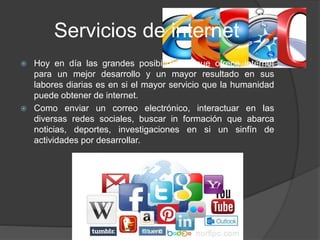 Servicios de internet
 Hoy en día las grandes posibilidades que ofrece internet
para un mejor desarrollo y un mayor resultado en sus
labores diarias es en si el mayor servicio que la humanidad
puede obtener de internet.
 Como enviar un correo electrónico, interactuar en las
diversas redes sociales, buscar in formación que abarca
noticias, deportes, investigaciones en si un sinfín de
actividades por desarrollar.
 