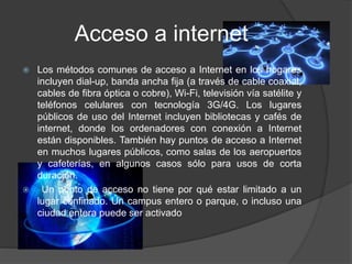 Acceso a internet
 Los métodos comunes de acceso a Internet en los hogares
incluyen dial-up, banda ancha fija (a través de cable coaxial,
cables de fibra óptica o cobre), Wi-Fi, televisión vía satélite y
teléfonos celulares con tecnología 3G/4G. Los lugares
públicos de uso del Internet incluyen bibliotecas y cafés de
internet, donde los ordenadores con conexión a Internet
están disponibles. También hay puntos de acceso a Internet
en muchos lugares públicos, como salas de los aeropuertos
y cafeterías, en algunos casos sólo para usos de corta
duración.
 Un punto de acceso no tiene por qué estar limitado a un
lugar confinado. Un campus entero o parque, o incluso una
ciudad entera puede ser activado
 