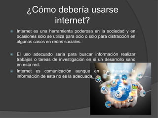 ¿Cómo debería usarse
internet?
 Internet es una herramienta poderosa en la sociedad y en
ocasiones solo se utiliza para ocio o solo para distracción en
algunos casos en redes sociales.
 El uso adecuado seria para buscar información realizar
trabajos o tareas de investigación en si un desarrollo sano
en esta red.
 Internet es comunicación aunque en su mayoría la
información de esta no es la adecuada.
 