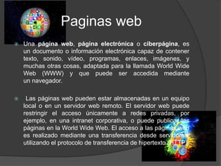 Paginas web
 Una página web, página electrónica o ciberpágina, es
un documento o información electrónica capaz de contener
texto, sonido, vídeo, programas, enlaces, imágenes, y
muchas otras cosas, adaptada para la llamada World Wide
Web (WWW) y que puede ser accedida mediante
un navegador.
 Las páginas web pueden estar almacenadas en un equipo
local o en un servidor web remoto. El servidor web puede
restringir el acceso únicamente a redes privadas, por
ejemplo, en una intranet corporativa, o puede publicar las
páginas en la World Wide Web. El acceso a las páginas web
es realizado mediante una transferencia desde servidores,
utilizando el protocolo de transferencia de hipertexto (HTTP).
 
