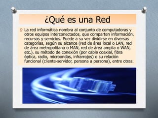 ¿Qué es una Red
O La red informática nombra al conjunto de computadoras y
otros equipos interconectados, que comparten información,
recursos y servicios. Puede a su vez dividirse en diversas
categorías, según su alcance (red de área local o LAN, red
de área metropolitana o MAN, red de área amplia o WAN,
etc.), su método de conexión (por cable coaxial, fibra
óptica, radio, microondas, infrarrojos) o su relación
funcional (cliente-servidor, persona a persona), entre otras.
 