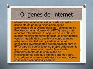 Orígenes del internet
O nternet surgió de la necesidad cada vez más
acuciante de poner a disposición de los
contratistas de la Oficina para las Tecnologías de
Procesado de la Información (IPTO) más y más
recursos informáticos. El objetivo de la IPTO era
buscar mejores maneras de usar los ordenadores,
yendo más allá de su uso inicial como grandes
máquinas calculadoras, y cada uno de los
principales investigadores que trabajaban para la
IPTO parecía querer tener su propio ordenador, lo
que no sólo provocaba una duplicación de
esfuerzos dentro de la comunidad de
investigadores, sino que además era muy caro.
Los ordenadores en aquella época eran cualquier
cosa menos pequeños y baratos.
 