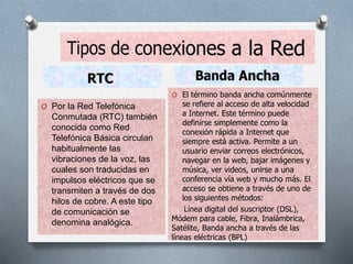 O Por la Red Telefónica
Conmutada (RTC) también
conocida como Red
Telefónica Básica circulan
habitualmente las
vibraciones de la voz, las
cuales son traducidas en
impulsos eléctricos que se
transmiten a través de dos
hilos de cobre. A este tipo
de comunicación se
denomina analógica.
O El término banda ancha comúnmente
se refiere al acceso de alta velocidad
a Internet. Este término puede
definirse simplemente como la
conexión rápida a Internet que
siempre está activa. Permite a un
usuario enviar correos electrónicos,
navegar en la web, bajar imágenes y
música, ver videos, unirse a una
conferencia vía web y mucho más. El
acceso se obtiene a través de uno de
los siguientes métodos:
Línea digital del suscriptor (DSL),
Módem para cable, Fibra, Inalámbrica,
Satélite, Banda ancha a través de las
líneas eléctricas (BPL)
 