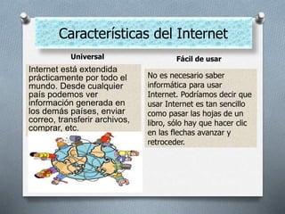 Características del Internet
Universal Fácil de usar
Internet está extendida
prácticamente por todo el
mundo. Desde cualquier
país podemos ver
información generada en
los demás países, enviar
correo, transferir archivos,
comprar, etc.
No es necesario saber
informática para usar
Internet. Podríamos decir que
usar Internet es tan sencillo
como pasar las hojas de un
libro, sólo hay que hacer clic
en las flechas avanzar y
retroceder.
 