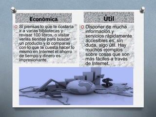 Económica Útil
O Si piensas lo que te costaría
ir a varias bibliotecas y
revisar 100 libros, o visitar
varias tiendas para buscar
un producto y lo comparas
con lo que te cuesta hacer lo
mismo en Internet el ahorro
de tiempo y dinero es
impresionante.
O Disponer de mucha
información y
servicios rápidamente
accesibles es, sin
duda, algo útil. Hay
muchos ejemplos
sobre cosas que son
más fáciles a través
de Internet.
 