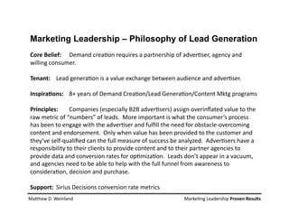 Core Belief:  Demand crea*on requires a partnership of adver*ser, agency and 
willing consumer. 
Tenant:  Lead genera*on is a value exchange between audience and adver*ser. 
Inspira2ons:  8+ years of Demand Crea*on/Lead Genera*on/Content Mktg programs 
Principles:  Companies (especially B2B adver*sers) assign overinﬂated value to the 
raw metric of “numbers” of leads.  More important is what the consumer’s process 
has been to engage with the adver*ser and fulﬁll the need for obstacle‐overcoming 
content and endorsement.  Only when value has been provided to the customer and 
they’ve self‐qualiﬁed can the full measure of success be analyzed.  Adver*sers have a 
responsibility to their clients to provide content and to their partner agencies to 
provide data and conversion rates for op*miza*on.  Leads don’t appear in a vacuum, 
and agencies need to be able to help with the full funnel from awareness to 
considera*on, decision and purchase. 
Support:  Sirius Decisions conversion rate metrics  
Marketing Leadership – Philosophy of Lead Generation
MaShew D. Weinland                    Marke*ng Leadership Proven Results 
 