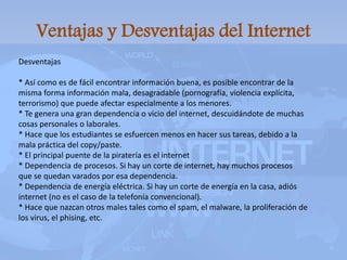 Ventajas y Desventajas del Internet
Desventajas
* Así como es de fácil encontrar información buena, es posible encontrar de la
misma forma información mala, desagradable (pornografía, violencia explícita,
terrorismo) que puede afectar especialmente a los menores.
* Te genera una gran dependencia o vicio del internet, descuidándote de muchas
cosas personales o laborales.
* Hace que los estudiantes se esfuercen menos en hacer sus tareas, debido a la
mala práctica del copy/paste.
* El principal puente de la piratería es el internet
* Dependencia de procesos. Si hay un corte de internet, hay muchos procesos
que se quedan varados por esa dependencia.
* Dependencia de energía eléctrica. Si hay un corte de energía en la casa, adiós
internet (no es el caso de la telefonía convencional).
* Hace que nazcan otros males tales como el spam, el malware, la proliferación de
los virus, el phising, etc.
 